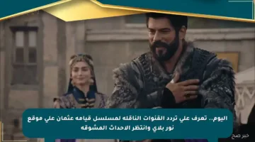 اليوم.. تعرف على تردد القنوات الناقلة لمسلسل قيامة عثمان على موقع نور بلاي وانتظر الأحداث المشوقة